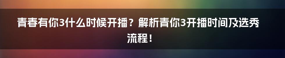 青春有你3什么时候开播？解析青你3开播时间及选秀流程！