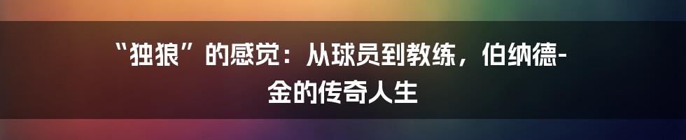 “独狼”的感觉：从球员到教练，伯纳德-金的传奇人生