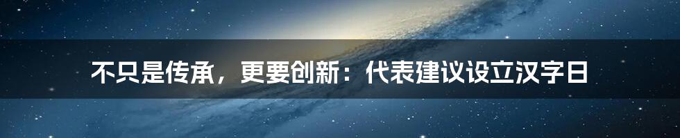 不只是传承，更要创新：代表建议设立汉字日