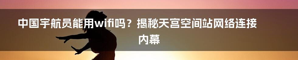 中国宇航员能用wifi吗？揭秘天宫空间站网络连接内幕