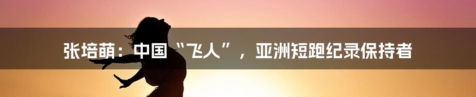 张培萌：中国“飞人”，亚洲短跑纪录保持者