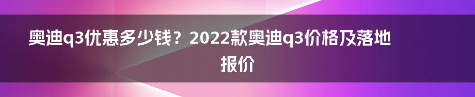 奥迪q3优惠多少钱？2022款奥迪q3价格及落地报价