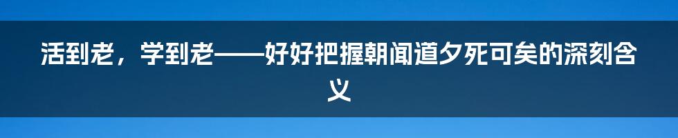 活到老，学到老——好好把握朝闻道夕死可矣的深刻含义