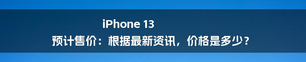 iPhone 13 预计售价：根据最新资讯，价格是多少？