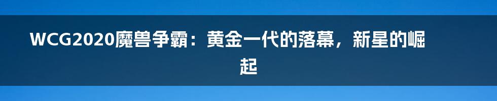 WCG2020魔兽争霸：黄金一代的落幕，新星的崛起