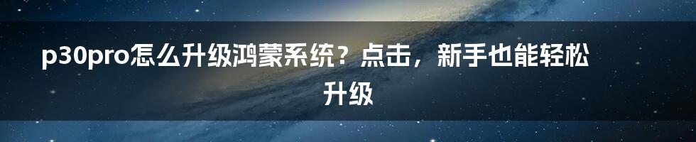 p30pro怎么升级鸿蒙系统？点击，新手也能轻松升级