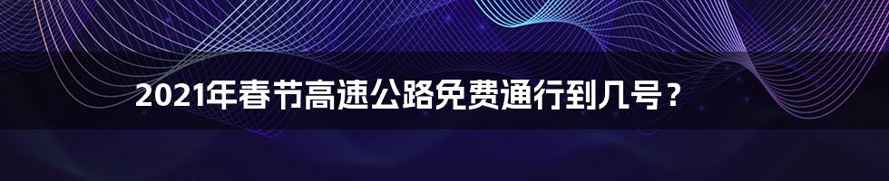 2021年春节高速公路免费通行到几号？