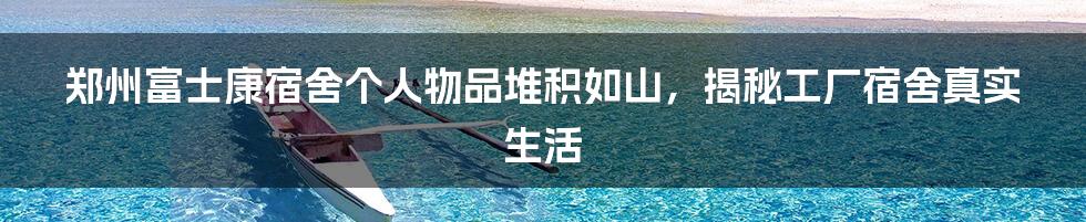 郑州富士康宿舍个人物品堆积如山，揭秘工厂宿舍真实生活