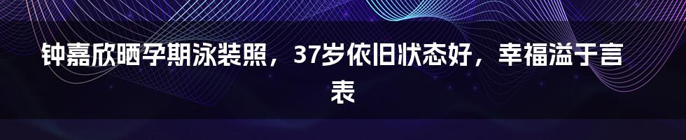 钟嘉欣晒孕期泳装照，37岁依旧状态好，幸福溢于言表