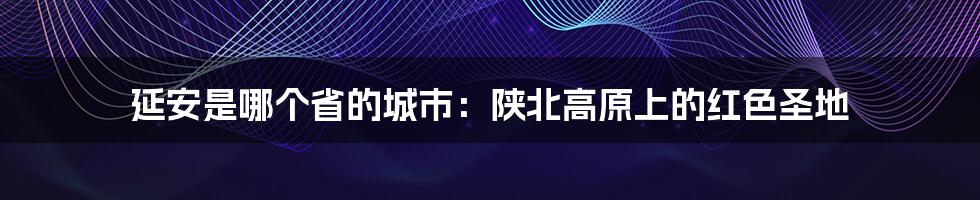 延安是哪个省的城市：陕北高原上的红色圣地