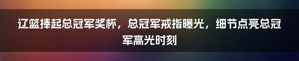 辽篮捧起总冠军奖杯，总冠军戒指曝光，细节点亮总冠军高光时刻