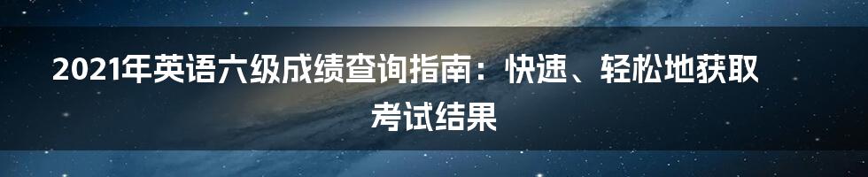 2021年英语六级成绩查询指南：快速、轻松地获取考试结果