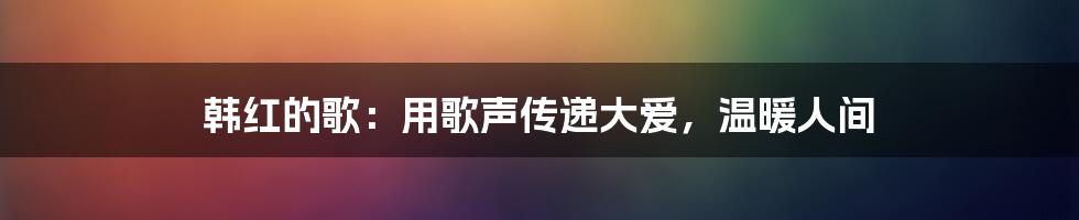 韩红的歌：用歌声传递大爱，温暖人间