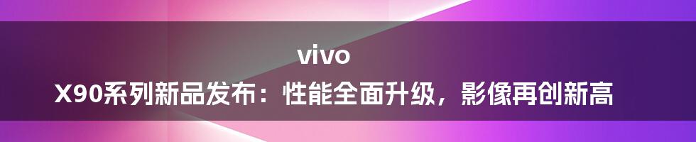 vivo X90系列新品发布：性能全面升级，影像再创新高