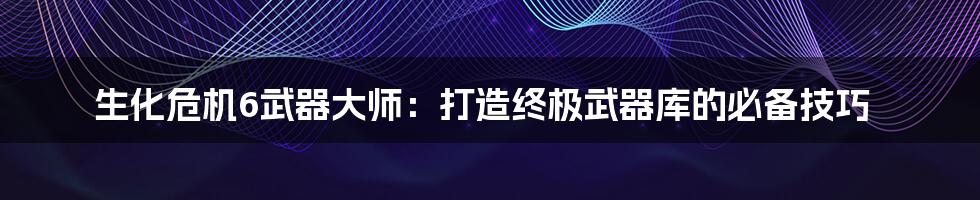 生化危机6武器大师：打造终极武器库的必备技巧