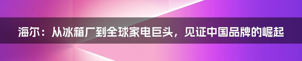 海尔：从冰箱厂到全球家电巨头，见证中国品牌的崛起