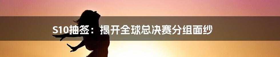 S10抽签：揭开全球总决赛分组面纱