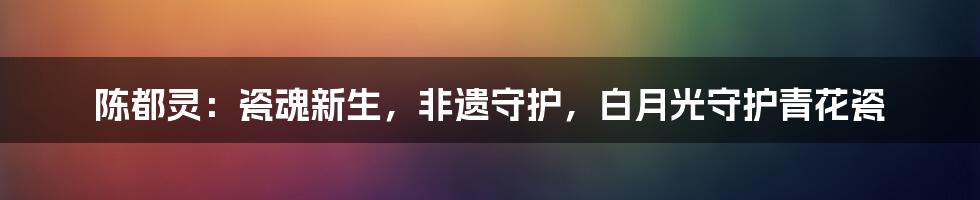 陈都灵：瓷魂新生，非遗守护，白月光守护青花瓷