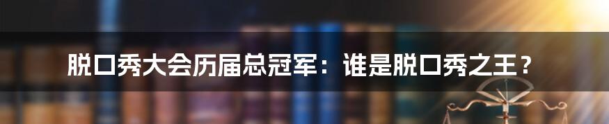 脱口秀大会历届总冠军：谁是脱口秀之王？