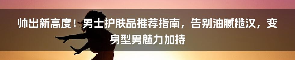 帅出新高度！男士护肤品推荐指南，告别油腻糙汉，变身型男魅力加持