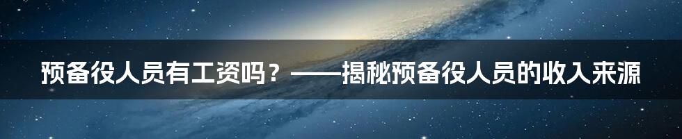 预备役人员有工资吗？——揭秘预备役人员的收入来源