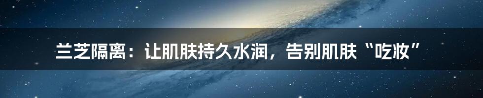 兰芝隔离：让肌肤持久水润，告别肌肤“吃妆”