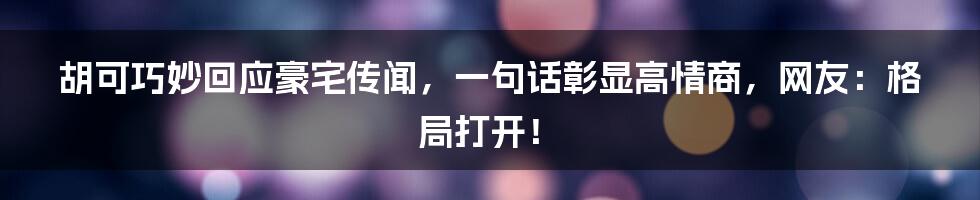 胡可巧妙回应豪宅传闻，一句话彰显高情商，网友：格局打开！