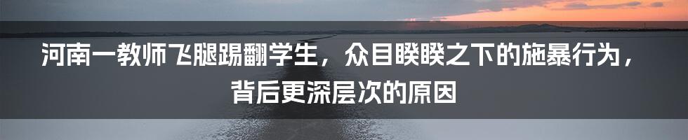 河南一教师飞腿踢翻学生，众目睽睽之下的施暴行为，背后更深层次的原因