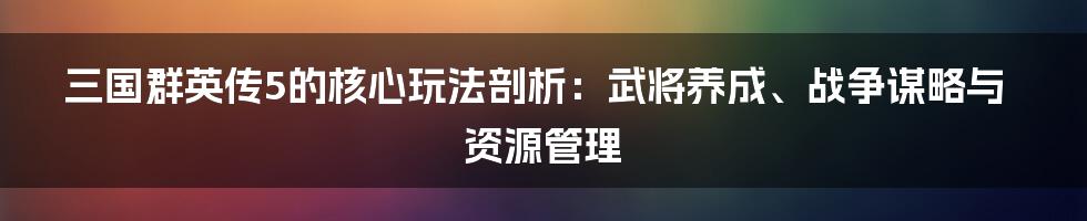 三国群英传5的核心玩法剖析：武将养成、战争谋略与资源管理