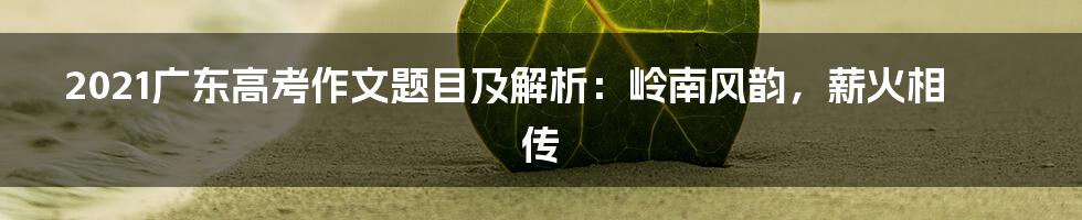 2021广东高考作文题目及解析：岭南风韵，薪火相传