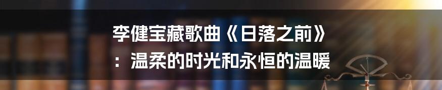 李健宝藏歌曲《日落之前》 ：温柔的时光和永恒的温暖