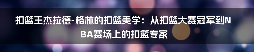 扣篮王杰拉德-格林的扣篮美学：从扣篮大赛冠军到NBA赛场上的扣篮专家