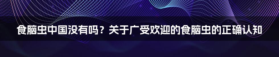 食脑虫中国没有吗？关于广受欢迎的食脑虫的正确认知