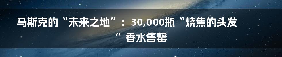 马斯克的“未来之地”：30,000瓶“烧焦的头发”香水售罄