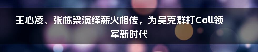 王心凌、张栋梁演绎薪火相传，为吴克群打Call领军新时代