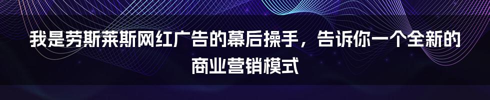 我是劳斯莱斯网红广告的幕后操手，告诉你一个全新的商业营销模式