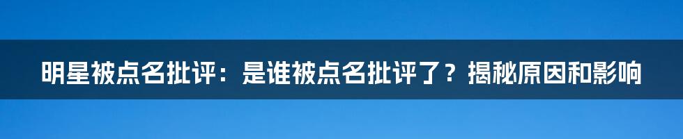 明星被点名批评：是谁被点名批评了？揭秘原因和影响