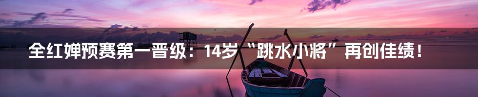 全红婵预赛第一晋级：14岁“跳水小将”再创佳绩！