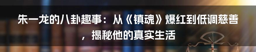 朱一龙的八卦趣事：从《镇魂》爆红到低调慈善，揭秘他的真实生活