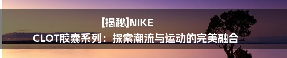 [揭秘]NIKE CLOT胶囊系列：探索潮流与运动的完美融合