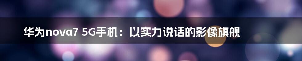 华为nova7 5G手机：以实力说话的影像旗舰