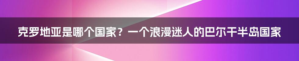 克罗地亚是哪个国家？一个浪漫迷人的巴尔干半岛国家