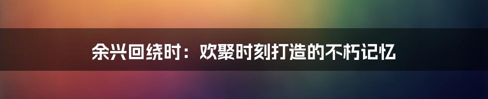 余兴回绕时：欢聚时刻打造的不朽记忆