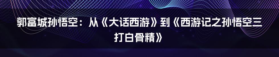 郭富城孙悟空：从《大话西游》到《西游记之孙悟空三打白骨精》