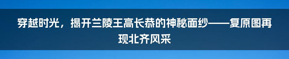 穿越时光，揭开兰陵王高长恭的神秘面纱——复原图再现北齐风采