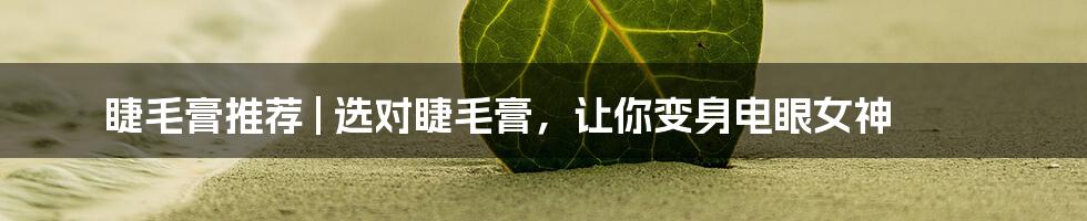 睫毛膏推荐 | 选对睫毛膏，让你变身电眼女神