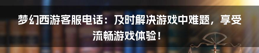 梦幻西游客服电话：及时解决游戏中难题，享受流畅游戏体验！