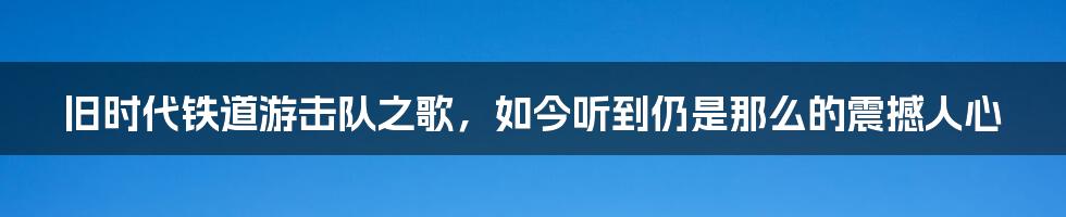 旧时代铁道游击队之歌，如今听到仍是那么的震撼人心