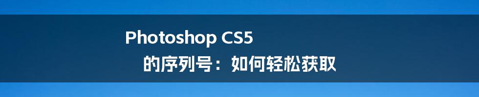 Photoshop CS5 的序列号：如何轻松获取