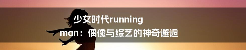 少女时代running man：偶像与综艺的神奇邂逅